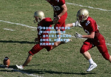 华体会体育_杜兰特本赛季30场得分30+壮举，追平火箭上季全队助攻总和场次，NBA再见证历史级表演