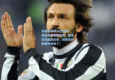 华体会体育|AI范志毅爆笑预言惊呆全网，国足连克越南日本，球迷高呼脸都挣回来了！