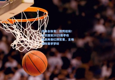 华体会体育：惊愕结局！北京国安2025赛季收官战再吞红牌苦果，主场溃败赛季梦碎