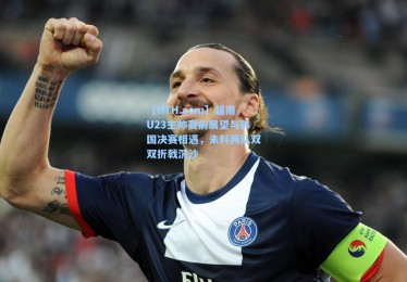 【HTH.com】越南U23主帅赛前展望与韩国决赛相遇，未料两队双双折戟沉沙