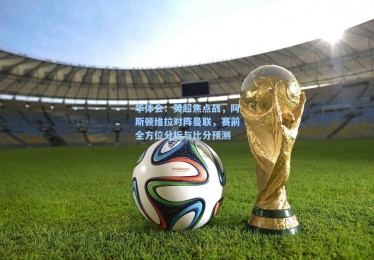 华体会：英超焦点战，阿斯顿维拉对阵曼联，赛前全方位分析与比分预测